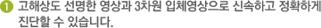 1 고해상도 선명한 영상과 3차원 입체영상으로 신속하고 정확하게 진단할 수 있습니다.