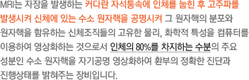 MRI는 자장을 발생하는 커다란 자석통속에 인체를 눕힌 후 고주파를 발생시켜 신체에 있는 수소 원자핵을 공명시켜 그 원자핵의 분포와 원자핵을 함유하는 신체조직들의 고유한 물리, 화학적 특성을 컴퓨터를 이용하여 영상화하는 것으로서 인체의 80%를 차지하는 수분의 주요 성분인 수소 원자핵을 자기공명 영상화하여 환부의 정확한 진단과 진행상태를 밝혀주는 장비입니다.
