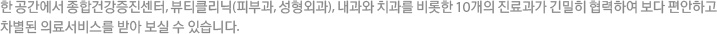 한 공간에서 종합건강증진센터, 뷰티클리닉(피부과, 성형외과), 내과와 치과를 비롯한 10개의 진료과가 긴밀히 협력하여 보다 편안하고 차별된 의료서비스를 받아 보실 수 있습니다.