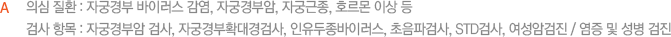   의심 질환 : 자궁경부 바이러스 감염, 자궁경부암, 자궁근종, 호르몬 이상 등   검사 항목 : 자궁경부암 검사, 자궁경부확대경검사, 인유두종바이러스, 초음파검사, STD검사, 여성암검진 / 염증 및 성병 검진