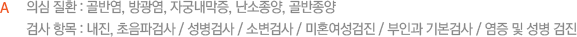 의심 질환 : 골반염, 방광염, 자궁내막증, 난소종양, 골반종양 검사 항목 : 내진, 초음파검사 / 성병검사 / 소변검사 / 미혼여성검진 / 산부인과 기본검사 / 염증 및 성병 검진