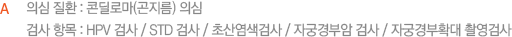 의심 질환 : 콘딜로마(곤지름) 의심 검사 항목 : HPV 검사 / STD 검사 / 초산염색검사 / 자궁경부암 검사 / 자궁경부확대 촬영검사