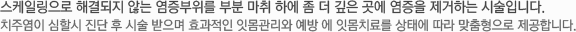 스케일링으로 해결되지 않는 염증부위를 부분 마취 하에 좀 더 깊은 곳에 염증을 제거하는 시술입니다. 치주염이 심할시 진단 후 시술 받으며 효과적인 잇몸관리와 예방 에 잇몸치료를 상태에 따라 맞춤형으로 제공합니다.