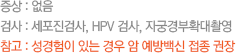 증상 : 없음 검사 : 세포진검사, HPV 검사, 자궁경부확대촬영 참고 : 성경험이 있는 경우 암 예방백신 접종 권장