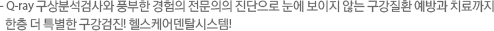 - Q-ray 구상분석검사와 풍부한 경험의 전문의의 진단으로 눈에 보이지 않는 구강질환 예방과 치료까지 한층 더 특별한 구강검진! 헬스케어덴탈시스템!