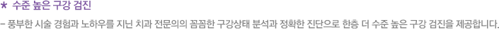 * 수준 높은 구강 검진 - 풍부한 시술 경험과 노하우를 지닌 치과 전문의의 꼼꼼한 구강상태 분석과 정확한 진단으로 한층 더 수준 높은 구강 검진을 제공합니다.