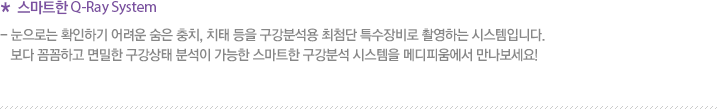 * 스마트한 Q-Ray System - 눈으로는 확인하기 어려운 숨은 충치, 치태 등을 구강분석용 최첨단 특수장비로 촬영하는 시스템입니다.    보다 꼼꼼하고 면밀한 구강상태 분석이 가능한 스마트한 구강분석 시스템을 메디피움에서 만나보세요!