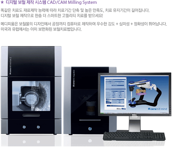* 디지털 보철 제작 시스템 CAD/CAM Milling System 똑같은 치료도 재료제작 능력에 따라 치료기간 단축 및 높은 만족도, 치료 유지기간이 길어집니다. 디지털 보철 제작으로 한층 더 스마트한 고퀄리티 치료를 받으세요! 메디피움은 보철물의 디자인에서 공정까지 컴퓨터로 제작하여 우수한 강도 + 심미성 + 정확성이 뛰어납니다. 미국과 유럽에서는 이미 보편화된 보철치료법입니다. 