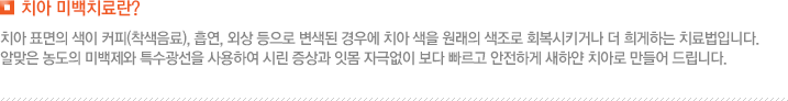 치아 미백치료란? 치아 표면의 색이 커피(착색음료), 흡연, 외상 등으로 변색된 경우에 치아 색을 원래의 색조로 회복시키거나 더 희게하는 치료법입니다. 알맞은 농도의 미백제와 특수광선을 사용하여 시린 증상과 잇몸 자극없이 보다 빠르고 안전하게 새하얀 치아로 만들어 드립니다. 