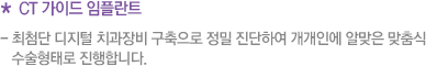 * CT 가이드 임플란트  - 최첨단 디지털 치과장비 구축으로 정밀 진단하여 개개인에 알맞은 맞춤식    수술형태로 진행합니다.