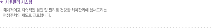 * 사후관리 시스템 - 체계적이고 지속적인 검진 및 관리로 건강한 치아관리에 힘써드리는 평생주치의 제도로 진료합니다.