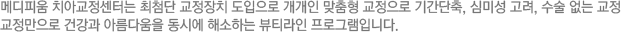 메디피움 치아교정센터는 최첨단 교정장치 도입으로 개개인 맞춤형 교정으로 기간단축, 심미성 고려, 수술 없는 교정 교정만으로 건강과 아름다움을 동시에 해소하는 뷰티라인 프로그램입니다.