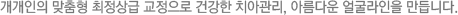 개개인의 맞춤형 최정상급 교정으로 건강한 치아관리, 아름다운 얼굴라인을 만듭니다.