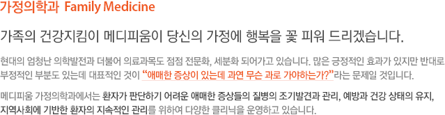 가정의학과  Family Medicine 가족의 건강지킴이 메디피움이 당신의 가정에 행복을 꽃 피워 드리겠습니다. 현대의 엄청난 의학발전과 더불어 의료과목도 점점 전문화, 세분화 되어가고 있습니다. 많은 긍정적인 효과가 있지만 반대로 부정적인 부분도 있는데 대표적인 것이 “애매한 증상이 있는데 과연 무슨 과로 가야하는가?”라는 문제일 것입니다. 메디피움 가정의학과에서는 환자가 판단하기 어려운 애매한 증상들의 질병의 조기발견과 관리, 예방과 건강 상태의 유지, 지역사회에 기반한 환자의 지속적인 관리를 위하여 다양한 클리닉을 운영하고 있습니다.