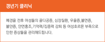 갱년기 클리닉 폐경을 전후 여성들의 골다공증, 심장질환, 우울증,불면증, 불안증, 안면홍조,기억력/집중력 감퇴 등 여성호르몬 부족으로 인한 증상들을 관리해드립니다.