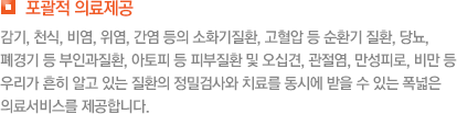 포괄적 의료제공 감기, 천식, 비염, 위염, 간염 등의 소화기질환, 고혈압 등 순환기 질환, 당뇨, 폐경기 등 부인과질환, 아토피 등 피부질환 및 오십견, 관절염, 만성피로, 비만 등 우리가 흔히 알고 있는 질환의 정밀검사와 치료를 동시에 받을 수 있는 폭넓은 의료서비스를 제공합니다.