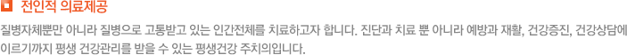 전인적 의료제공 질병자체뿐만 아니라 질병으로 고통받고 있는 인간전체를 치료하고자 합니다. 진단과 치료 뿐 아니라 예방과 재활, 건강증진, 건강상담에 이르기까지 평생 건강관리를 받을 수 있는 평생건강 주치의입니다.