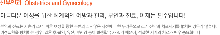 산부인과  Obstetrics and Gynecology 아름다운 여성을 위한 체계적인 예방과 관리, 부인과 진료, 이제는 필수입니다!! 부인과 진료는 사춘기 소녀, 미혼 여성을 향한 주변의 곱지않은 시선에 대한 두려움으로 조기 진단과 치료시기를 놓치는 경우가 많습니다. 여성질환을 방치하는 경우, 결혼 후 불임, 유산, 부인암 등이 발생할 수가 있기 때문에, 적절한 시기의 치료가 매우 중요합니다.