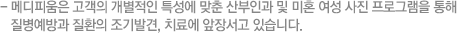 - 메디피움은 고객의 개별적인 특성에 맞춘 산부인과 및 미혼 여성 사진 프로그램을 통해 질병예방과 질환의 조기발견, 치료에 앞장서고 있습니다.