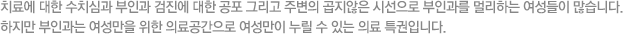치료에 대한 수치심과 부인과 검진에 대한 공포 그리고 주변의 곱지않은 시선으로 부인과를 멀리하는 여성들이 많습니다. 하지만 산부인과는 여성만을 위한 의료공간으로 여성만이 누릴 수 있는 의료 특권입니다.
