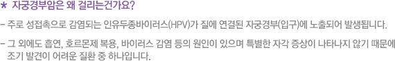 * 자궁경부암은 왜 걸리는건가요? - 주로 성접촉으로 감염되는 인유두종바이러스(HPV)가 질에 연결된 자궁경부(입구)에 노출되어 발생됩니다. - 그 외에도 흡연, 호르몬제 복용, 바이러스 감염 등의 원인이 있으며 특별한 자각 증상이 나타나지 않기 때문에    조기 발견이 어려운 질환 중 하나입니다.