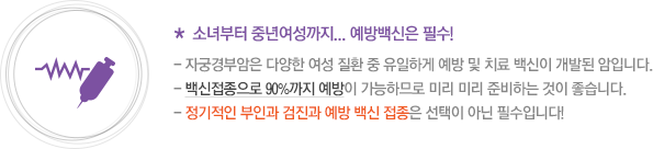 * 소녀부터 중년여성까지... 예방백신은 필수! - 자궁경부암은 다양한 여성 질환 중 유일하게 예방 및 치료 백신이 개발된 암입니다. - 백신접종으로 90%까지 예방이 가능하므로 미리 미리 준비하는 것이 좋습니다. - 정기적인 부인과 검진과 예방 백신 접종은 선택이 아닌 필수입니다!