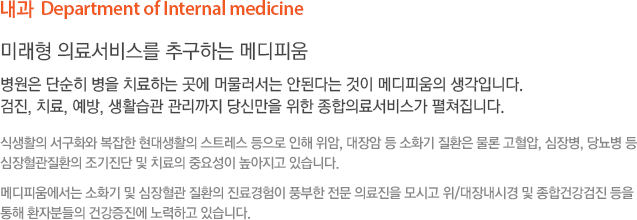 내과  Department of Internal medicine 미래형 의료서비스를 추구하는 메디피움 병원은 단순히 병을 치료하는 곳에 머물러서는 안된다는 것이 메디피움의 생각입니다. 검진, 치료, 예방, 생활습관 관리까지 당신만을 위한 종합의료서비스가 펼쳐집니다. 식생활의 서구화와 복잡한 현대생활의 스트레스 등으로 인해 위암, 대장암 등 소화기 질환은 물론 고혈압, 심장병, 당뇨병 등  심장혈관질환의 조기진단 및 치료의 중요성이 높아지고 있습니다. 메디피움에서는 소화기 및 심장혈관 질환의 진료경험이 풍부한 전문 의료진을 모시고 위/대장내시경 및 종합건강검진 등을 통해 환자분들의 건강증진에 노력하고 있습니다.