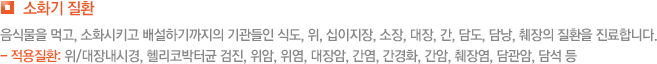 소화기 질환 음식물을 먹고, 소화시키고 배설하기까지의 기관들인 식도, 위, 십이지장, 소장, 대장, 간, 담도, 담낭, 췌장의 질환을 진료합니다. - 적용질환: 위/대장내시경, 헬리코박터균 검진, 위암, 위염, 대장암, 간염, 간경화, 간암, 췌장염, 담관암, 담석 등