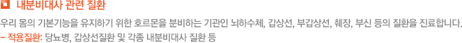 내분비대사 관련 질환  우리 몸의 기본기능을 유지하기 위한 호르몬을 분비하는 기관인 뇌하수체, 갑상선, 부갑상선, 췌장, 부신 등의 질환을 진료합니다. - 적용질환: 당뇨병, 갑상선질환 및 각종 내분비대사 질환 등