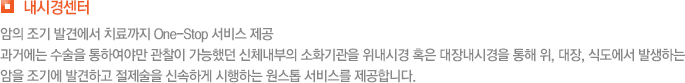 내시경센터 암의 조기 발견에서 치료까지 One-Stop 서비스 제공 과거에는 수술을 통하여야만 관찰이 가능했던 신체내부의 소화기관을 위내시경 혹은 대장내시경을 통해 위, 대장, 식도에서 발생하는 암을 조기에 발견하고 절제술을 신속하게 시행하는 원스톱 서비스를 제공합니다. 