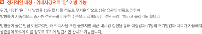 정기적인 대장·위내시경으로 ‘암’ 예방 가능 위암, 대장암은 국내 발병률 1,2위를 다툴 정도로 무서운 암으로 생활 습관의 변화로 인하여  발병률이 지속적으로 증가해 선진국과 비슷한 수준으로 집계되어 ’선진국암‘이라고 불리기도 합니다. 발병률이 높은 만큼 이전까지만 해도 치사율 또한 높았지만 최근 내시경 검진을 통해 대장암과 위암의 조기발견과 치료가 가능해져 생존률이 90%에 이를 정도로 조기에 발견하면 완치가 가능합니다.