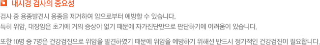 내시경 검사의 중요성 검사 중 용종발견시 용종을 제거하여 암으로부터 예방할 수 있습니다. 특히 위암, 대장암은 초기에 거의 증상이 없기 때문에 자가진단만으로 판단하기에 어려움이 있습니다. 또한 10명 중 7명은 건강검진으로 위암을 발견하였기 때문에 위암을 예방하기 위해선 반드시 정기적인 건강검진이 필요합니다.