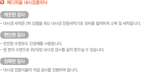 메디피움 내시경클리닉 깨끗한 검사 - 내시경 세척은 2차 감염을 최신 내시경 전문세척기로 장비를 철저하게 소독 및 세척합니다. 편안한 검사- 안전한 수면유도 진정제를 사용합니다.- 한 번의 수면으로 위/대장 내시경 검사를 같이 받으실 수 있습니다. 정확한 검사- 내시경 전문의들이 직접 검사를 진행하며 합니다.