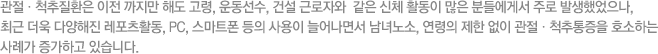 관절ㆍ척추질환은 이전 까지만 해도 고령, 운동선수, 건설 근로자와  같은 신체 활동이 많은 분들에게서 주로 발생했었으나, 최근 더욱 다양해진 레포츠활동, PC, 스마트폰 등의 사용이 늘어나면서 남녀노소, 연령의 제한 없이 관절ㆍ척추통증을 호소하는 사례가 증가하고 있습니다.