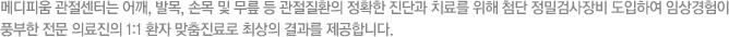 메디피움 관절센터는 어깨, 발목, 손목 및 무릎 등 관절질환의 정확한 진단과 치료를 위해 첨단 정밀검사장비 도입하여 임상경험이 풍부한 전문 의료진의 1:1 환자 맞춤진료로 최상의 결과를 제공합니다.