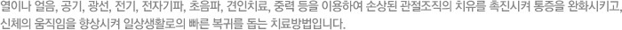 열이나 얼음, 공기, 광선, 전기, 전자기파, 초음파, 견인치료, 중력 등을 이용하여 손상된 관절조직의 치유를 촉진시켜 통증을 완화시키고, 신체의 움직임을 향상시켜 일상생활로의 빠른 복귀를 돕는 치료방법입니다.