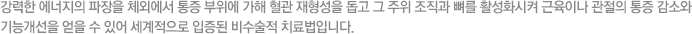 강력한 에너지의 파장을 체외에서 통증 부위에 가해 혈관 재형성을 돕고 그 주위 조직과 뼈를 활성화시켜 근육이나 관절의 통증 감소와 기능개선을 얻을 수 있어 세계적으로 입증된 비수술적 치료법입니다.