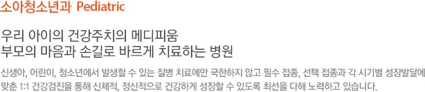 소아청소년과  Pediatric 우리 아이의 건강주치의 메디피움 부모의 마음과 손길로 바르게 치료하는 병원  신생아, 어린이, 청소년에서 발생할 수 있는 질병 치료에만 국한하지 않고 필수 접종, 선택 접종과 각 시기별 성장발달에 맞춘 1:1 건강검진을 통해 신체적, 정신적으로 건강하게 성장할 수 있도록 최선을 다해 노력하고 있습니다.
