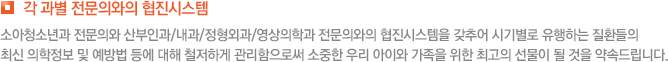 각 과별 전문의와의 협진시스템 소아청소년과 전문의와 산부인과/내과/정형외과/영상의학과 전문의와의 협진시스템을 갖추어 시기별로 유행하는 질환들의 최신 의학정보 및 예방법 등에 대해 철저하게 관리함으로써 소중한 우리 아이와 가족을 위한 최고의 선물이 될 것을 약속드립니다.