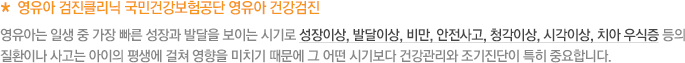 * 영유아 검진클리닉 국민건강보험공단 영유아 건강검진 영유아는 일생 중 가장 빠른 성장과 발달을 보이는 시기로 성장이상, 발달이상, 비만, 안전사고, 청각이상, 시각이상, 치아 우식증 등의 질환이나 사고는 아이의 평생에 걸쳐 영향을 미치기 때문에 그 어떤 시기보다 건강관리와 조기진단이 특히 중요합니다.