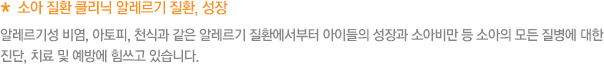 * 소아 질환 클리닉 알레르기 질환, 성장 및 비만 클리닉 알레르기성 비염, 아토피, 천식과 같은 알레르기 질환에서부터 아이들의 성장과 소아비만 등 소아의 모든 질병에 대한 진단, 치료 및 예방에 힘쓰고 있습니다.